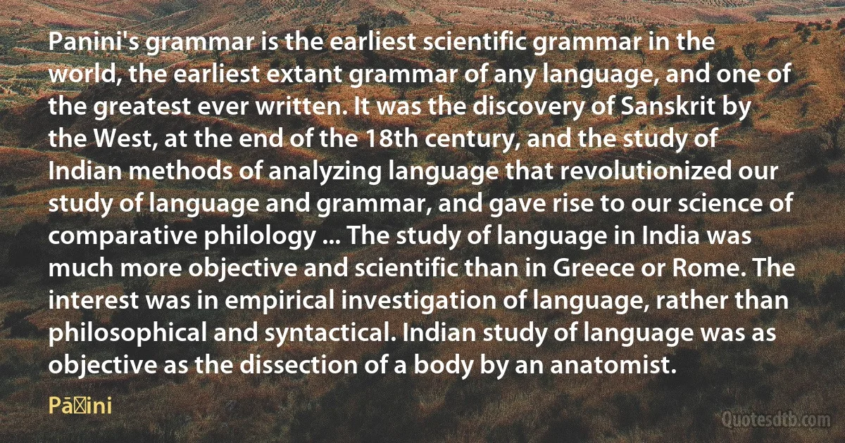 Panini's grammar is the earliest scientific grammar in the world, the earliest extant grammar of any language, and one of the greatest ever written. It was the discovery of Sanskrit by the West, at the end of the 18th century, and the study of Indian methods of analyzing language that revolutionized our study of language and grammar, and gave rise to our science of comparative philology ... The study of language in India was much more objective and scientific than in Greece or Rome. The interest was in empirical investigation of language, rather than philosophical and syntactical. Indian study of language was as objective as the dissection of a body by an anatomist. (Pāṇini)