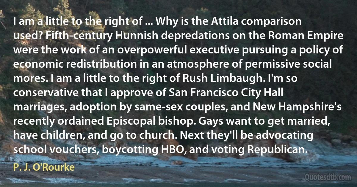 I am a little to the right of ... Why is the Attila comparison used? Fifth-century Hunnish depredations on the Roman Empire were the work of an overpowerful executive pursuing a policy of economic redistribution in an atmosphere of permissive social mores. I am a little to the right of Rush Limbaugh. I'm so conservative that I approve of San Francisco City Hall marriages, adoption by same-sex couples, and New Hampshire's recently ordained Episcopal bishop. Gays want to get married, have children, and go to church. Next they'll be advocating school vouchers, boycotting HBO, and voting Republican. (P. J. O'Rourke)