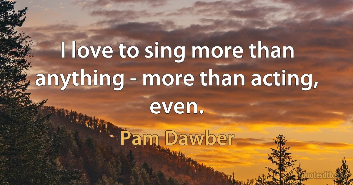 I love to sing more than anything - more than acting, even. (Pam Dawber)