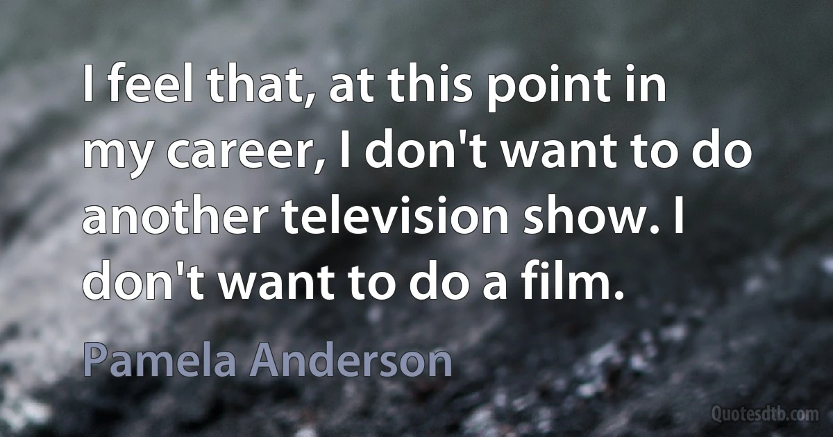 I feel that, at this point in my career, I don't want to do another television show. I don't want to do a film. (Pamela Anderson)