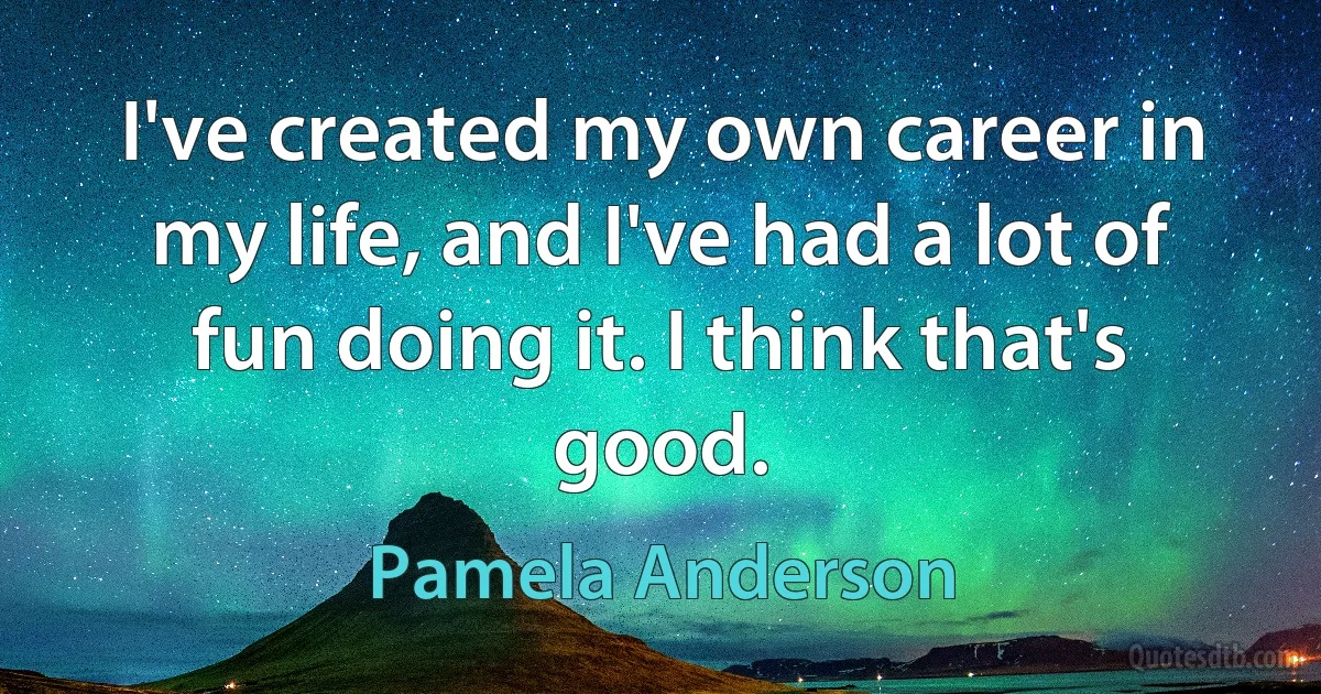 I've created my own career in my life, and I've had a lot of fun doing it. I think that's good. (Pamela Anderson)