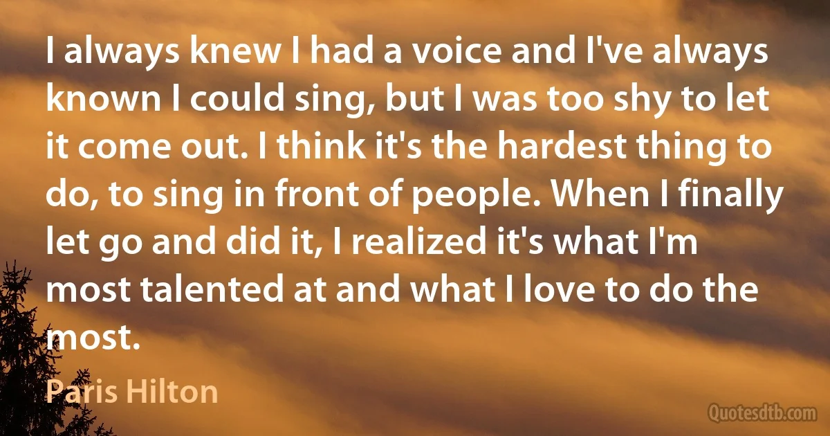 I always knew I had a voice and I've always known I could sing, but I was too shy to let it come out. I think it's the hardest thing to do, to sing in front of people. When I finally let go and did it, I realized it's what I'm most talented at and what I love to do the most. (Paris Hilton)