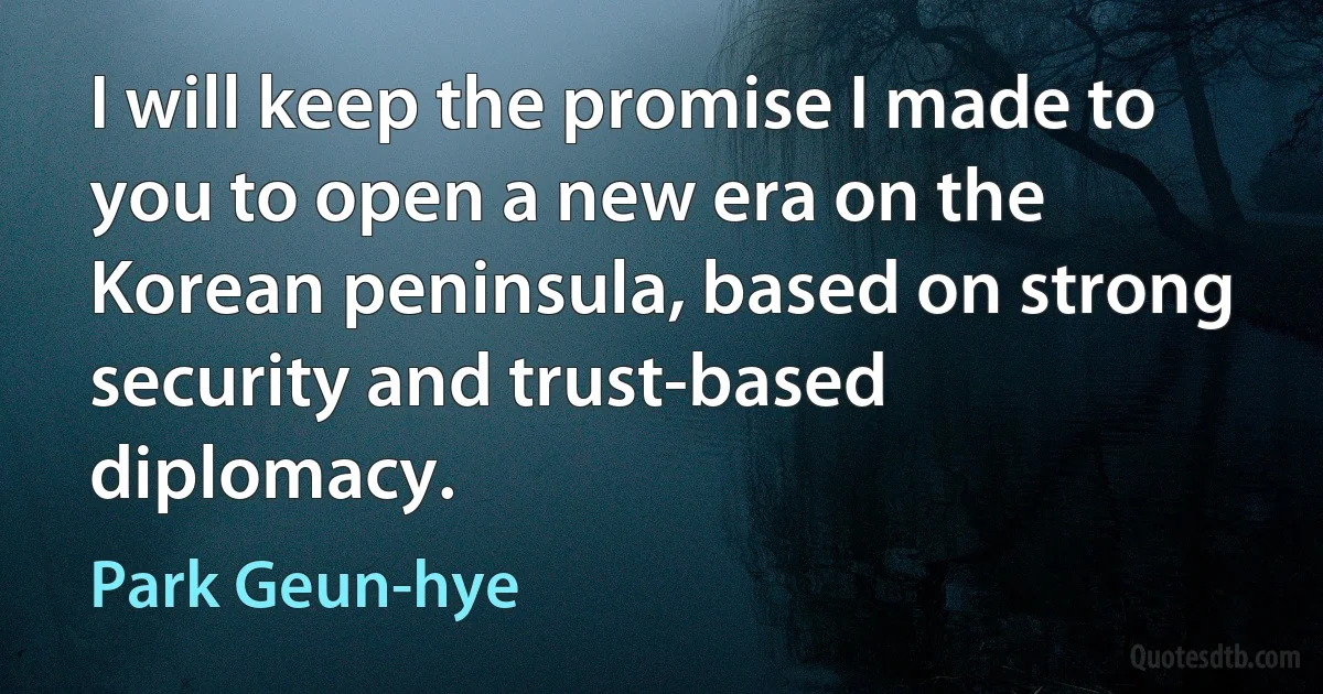 I will keep the promise I made to you to open a new era on the Korean peninsula, based on strong security and trust-based diplomacy. (Park Geun-hye)