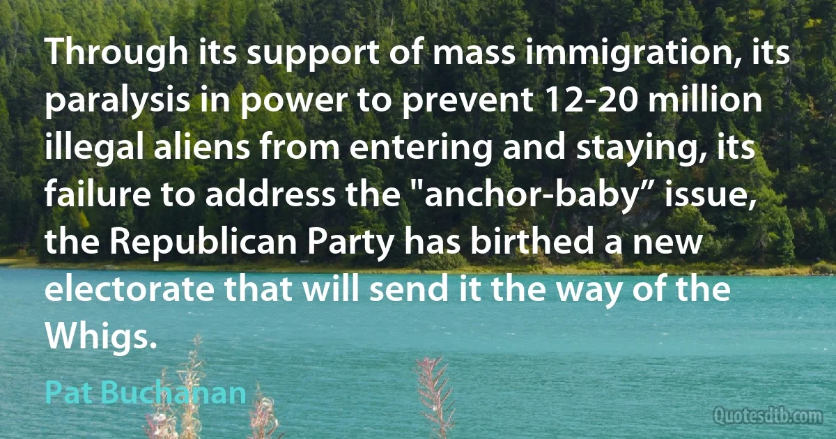 Through its support of mass immigration, its paralysis in power to prevent 12-20 million illegal aliens from entering and staying, its failure to address the "anchor-baby” issue, the Republican Party has birthed a new electorate that will send it the way of the Whigs. (Pat Buchanan)