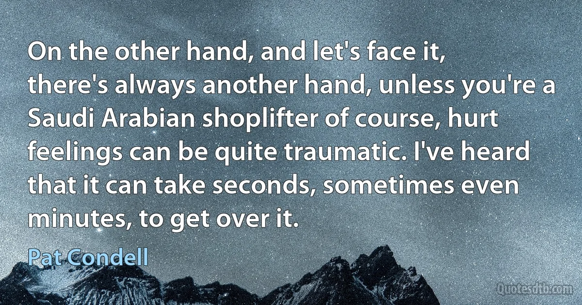 On the other hand, and let's face it, there's always another hand, unless you're a Saudi Arabian shoplifter of course, hurt feelings can be quite traumatic. I've heard that it can take seconds, sometimes even minutes, to get over it. (Pat Condell)