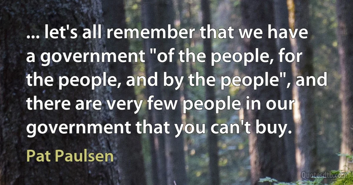 ... let's all remember that we have a government "of the people, for the people, and by the people", and there are very few people in our government that you can't buy. (Pat Paulsen)