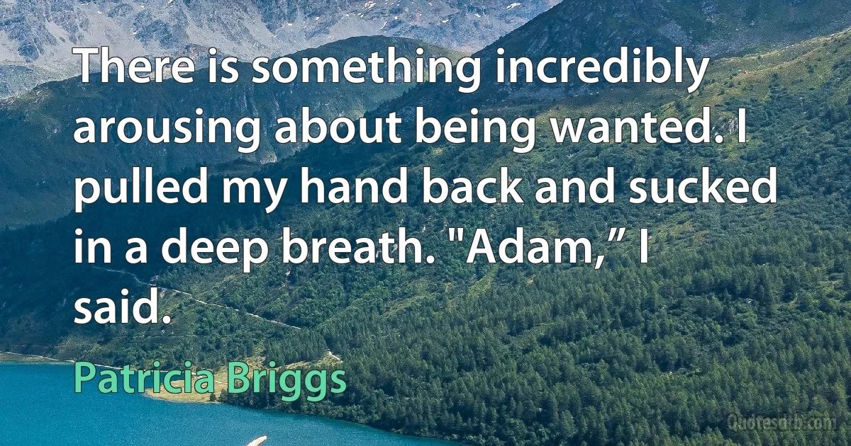 There is something incredibly arousing about being wanted. I pulled my hand back and sucked in a deep breath. "Adam,” I said. (Patricia Briggs)