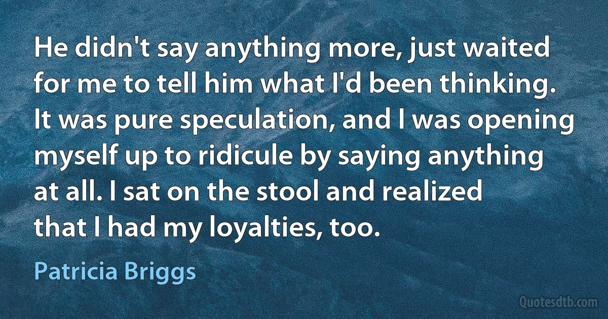 He didn't say anything more, just waited for me to tell him what I'd been thinking. It was pure speculation, and I was opening myself up to ridicule by saying anything at all. I sat on the stool and realized that I had my loyalties, too. (Patricia Briggs)