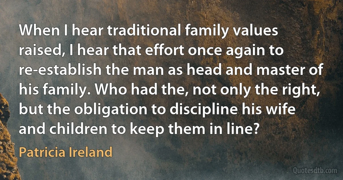 When I hear traditional family values raised, I hear that effort once again to re-establish the man as head and master of his family. Who had the, not only the right, but the obligation to discipline his wife and children to keep them in line? (Patricia Ireland)