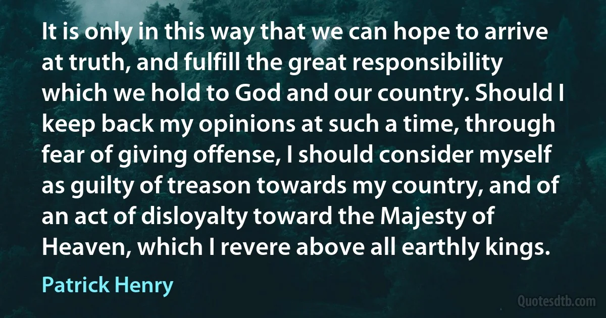 It is only in this way that we can hope to arrive at truth, and fulfill the great responsibility which we hold to God and our country. Should I keep back my opinions at such a time, through fear of giving offense, I should consider myself as guilty of treason towards my country, and of an act of disloyalty toward the Majesty of Heaven, which I revere above all earthly kings. (Patrick Henry)