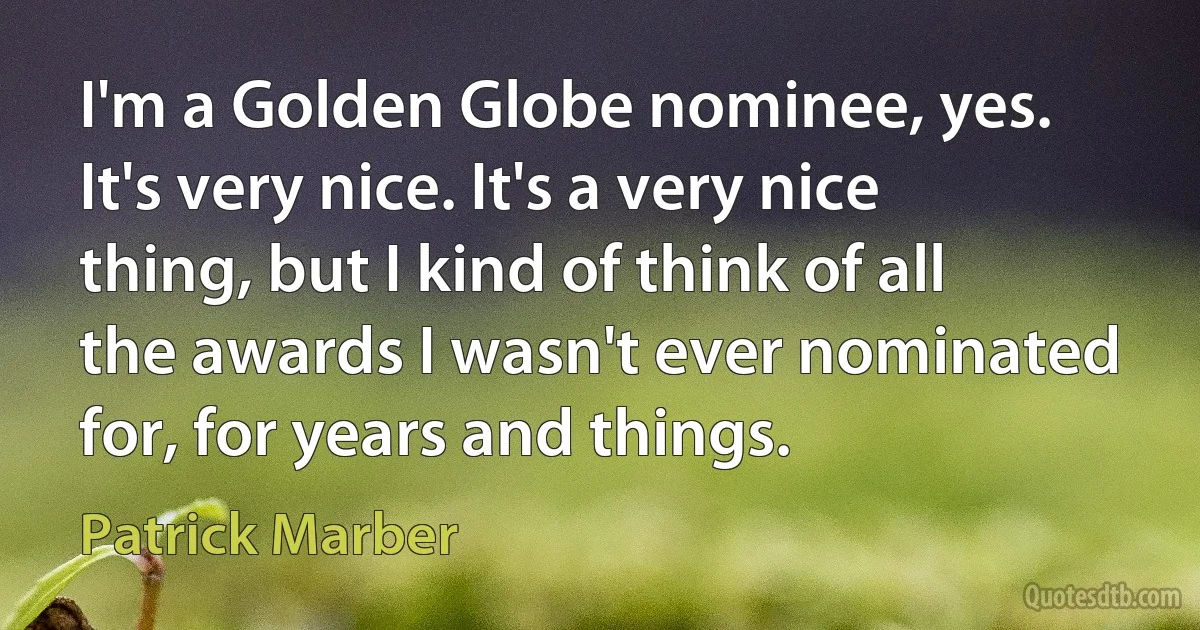 I'm a Golden Globe nominee, yes. It's very nice. It's a very nice thing, but I kind of think of all the awards I wasn't ever nominated for, for years and things. (Patrick Marber)