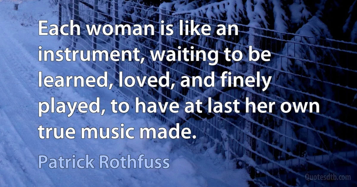 Each woman is like an instrument, waiting to be learned, loved, and finely played, to have at last her own true music made. (Patrick Rothfuss)