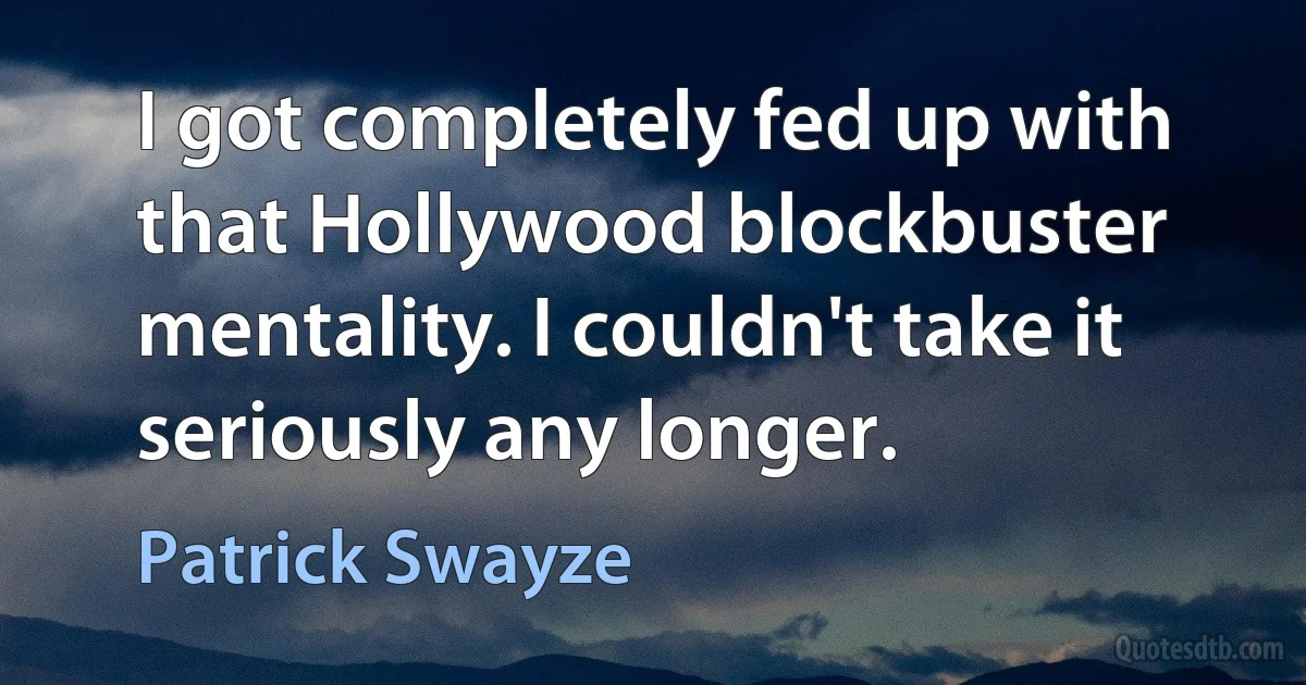 I got completely fed up with that Hollywood blockbuster mentality. I couldn't take it seriously any longer. (Patrick Swayze)