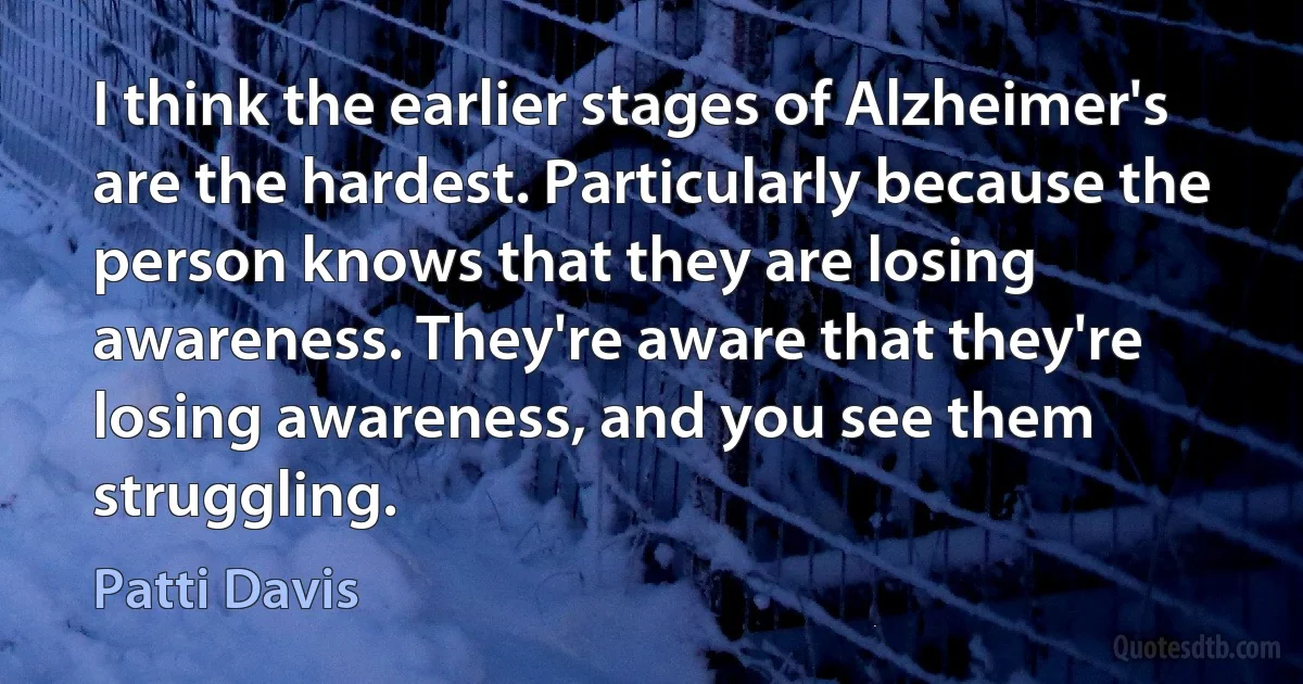 I think the earlier stages of Alzheimer's are the hardest. Particularly because the person knows that they are losing awareness. They're aware that they're losing awareness, and you see them struggling. (Patti Davis)