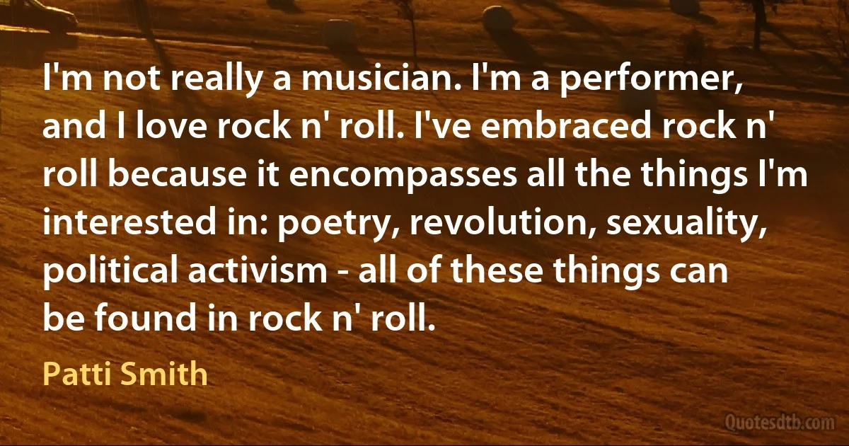 I'm not really a musician. I'm a performer, and I love rock n' roll. I've embraced rock n' roll because it encompasses all the things I'm interested in: poetry, revolution, sexuality, political activism - all of these things can be found in rock n' roll. (Patti Smith)