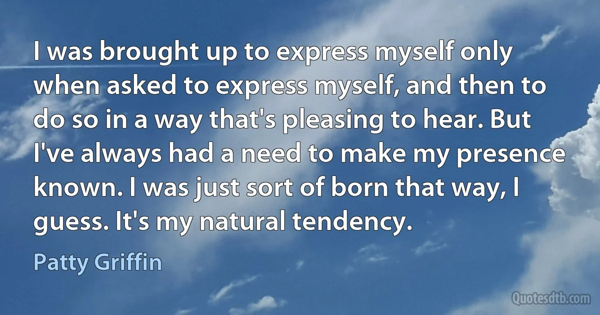 I was brought up to express myself only when asked to express myself, and then to do so in a way that's pleasing to hear. But I've always had a need to make my presence known. I was just sort of born that way, I guess. It's my natural tendency. (Patty Griffin)