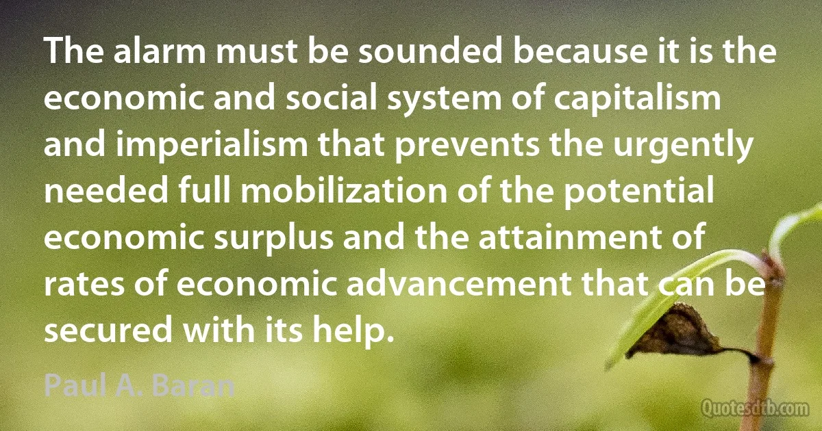 The alarm must be sounded because it is the economic and social system of capitalism and imperialism that prevents the urgently needed full mobilization of the potential economic surplus and the attainment of rates of economic advancement that can be secured with its help. (Paul A. Baran)