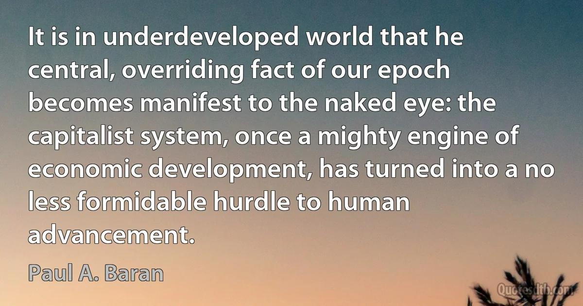 It is in underdeveloped world that he central, overriding fact of our epoch becomes manifest to the naked eye: the capitalist system, once a mighty engine of economic development, has turned into a no less formidable hurdle to human advancement. (Paul A. Baran)