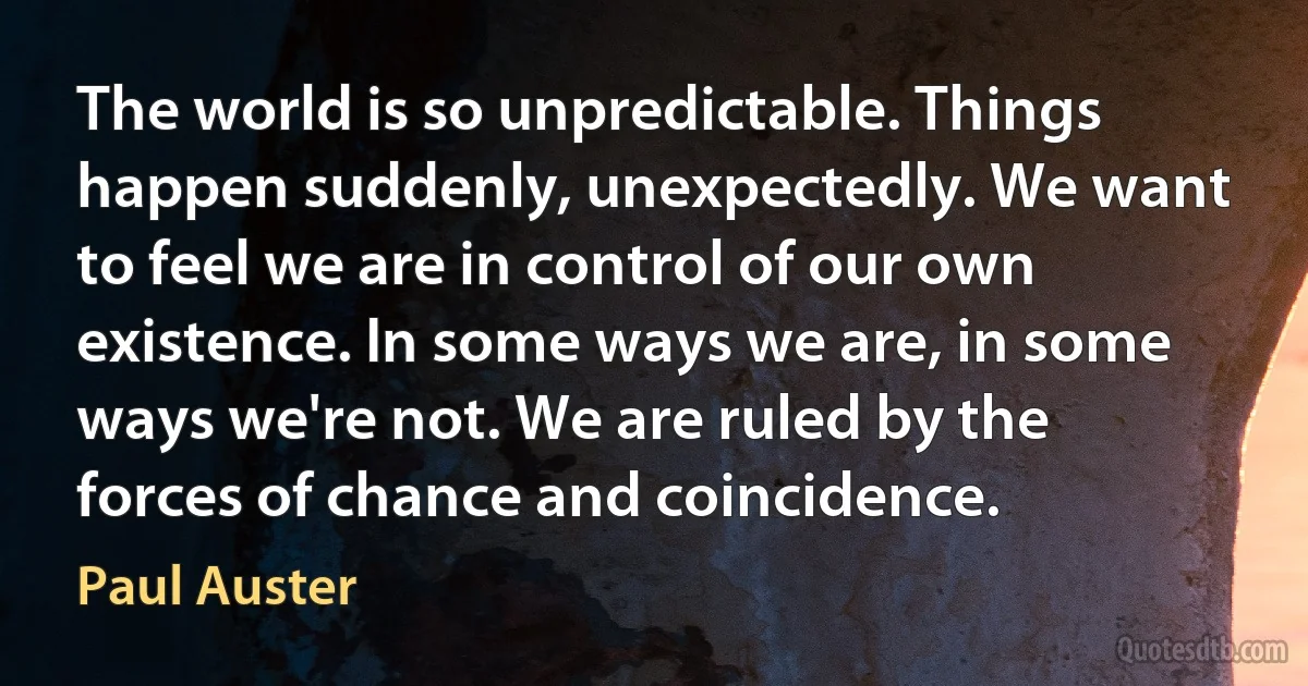 The world is so unpredictable. Things happen suddenly, unexpectedly. We want to feel we are in control of our own existence. In some ways we are, in some ways we're not. We are ruled by the forces of chance and coincidence. (Paul Auster)