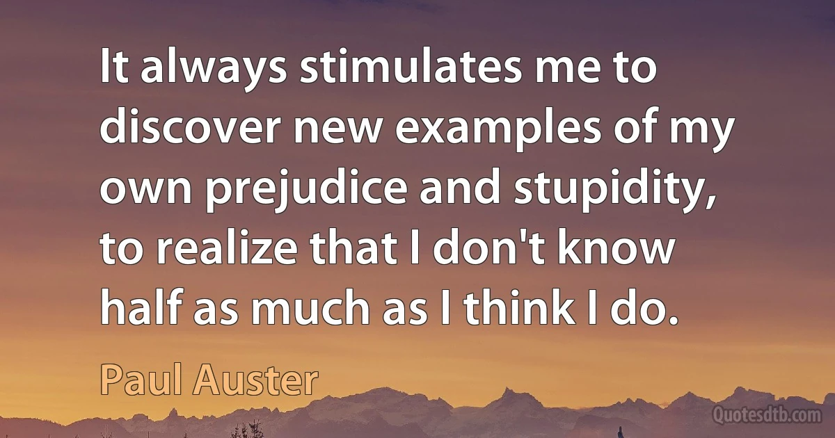 It always stimulates me to discover new examples of my own prejudice and stupidity, to realize that I don't know half as much as I think I do. (Paul Auster)