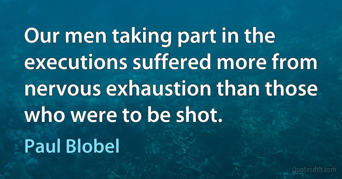 Our men taking part in the executions suffered more from nervous exhaustion than those who were to be shot. (Paul Blobel)