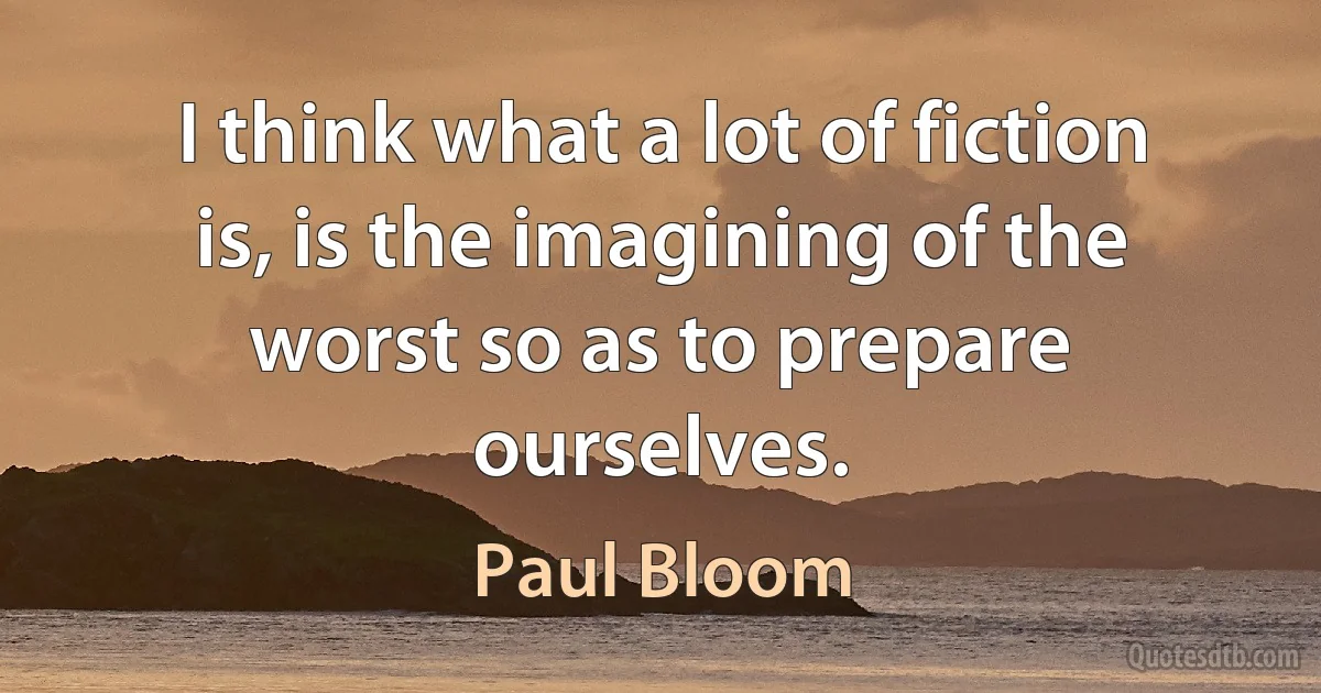 I think what a lot of fiction is, is the imagining of the worst so as to prepare ourselves. (Paul Bloom)