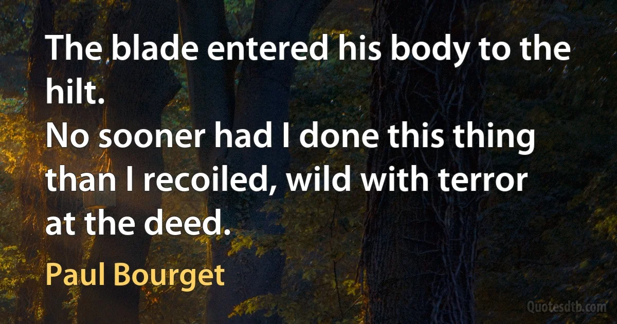 The blade entered his body to the hilt.
No sooner had I done this thing than I recoiled, wild with terror at the deed. (Paul Bourget)