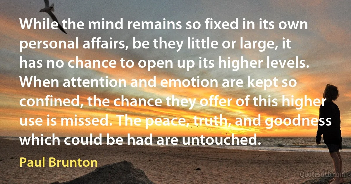 While the mind remains so fixed in its own personal affairs, be they little or large, it has no chance to open up its higher levels. When attention and emotion are kept so confined, the chance they offer of this higher use is missed. The peace, truth, and goodness which could be had are untouched. (Paul Brunton)