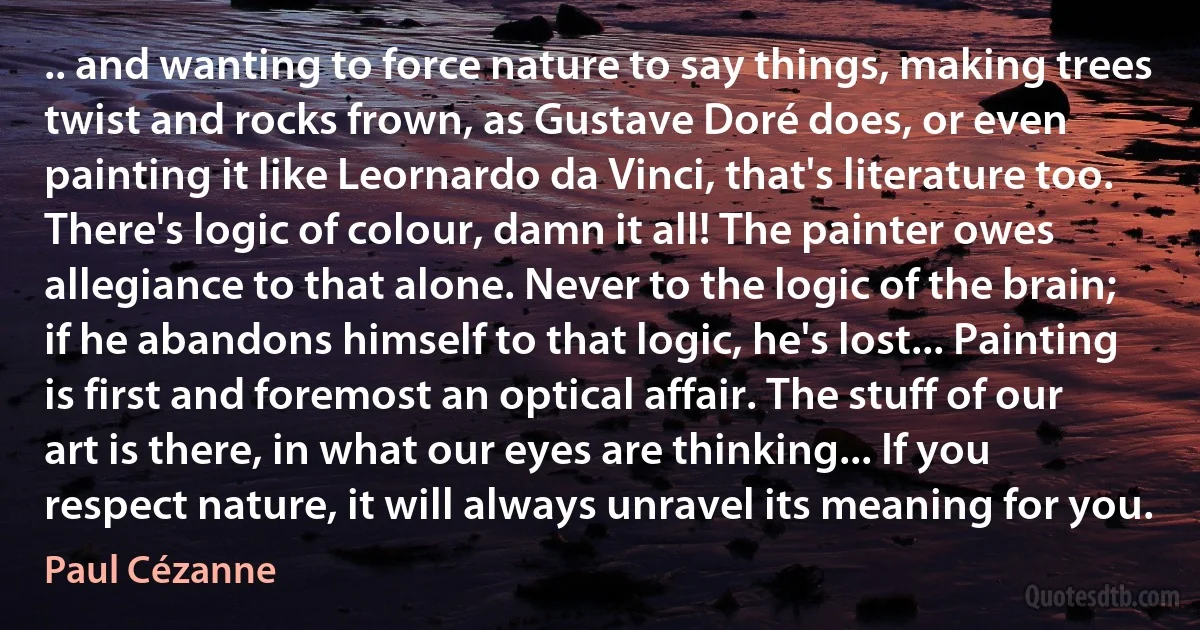 .. and wanting to force nature to say things, making trees twist and rocks frown, as Gustave Doré does, or even painting it like Leornardo da Vinci, that's literature too. There's logic of colour, damn it all! The painter owes allegiance to that alone. Never to the logic of the brain; if he abandons himself to that logic, he's lost... Painting is first and foremost an optical affair. The stuff of our art is there, in what our eyes are thinking... If you respect nature, it will always unravel its meaning for you. (Paul Cézanne)