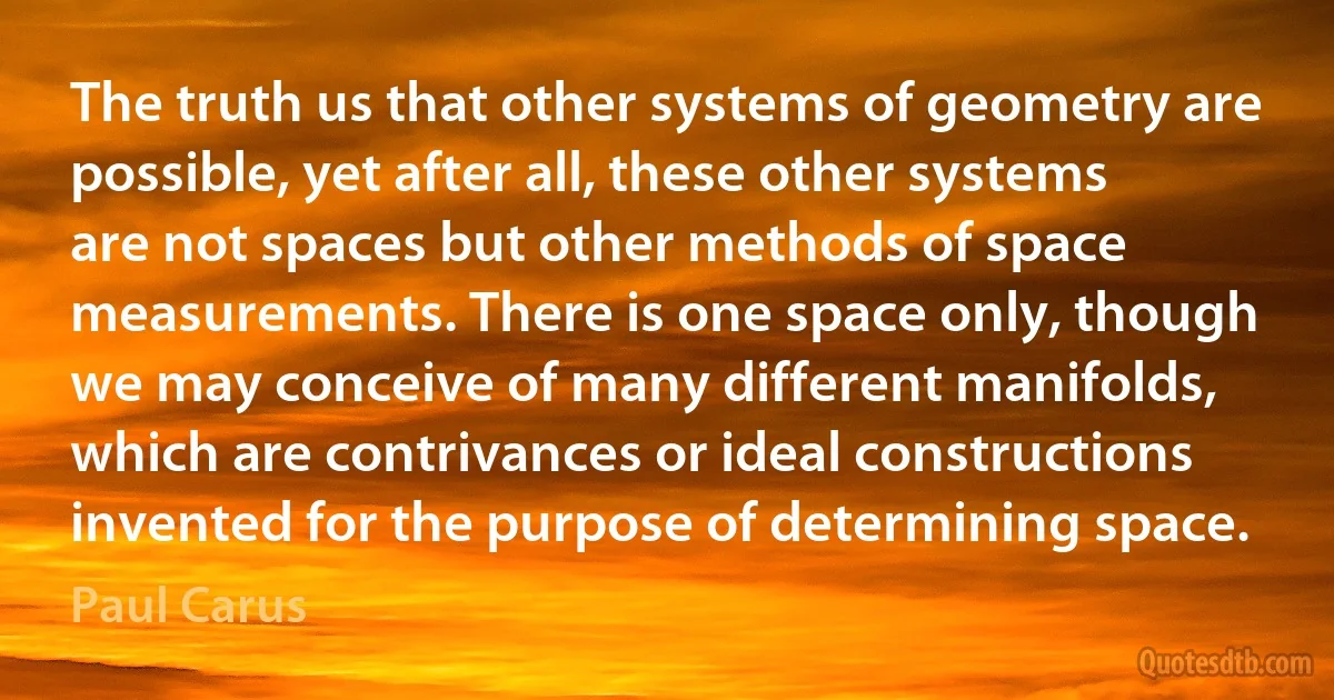 The truth us that other systems of geometry are possible, yet after all, these other systems are not spaces but other methods of space measurements. There is one space only, though we may conceive of many different manifolds, which are contrivances or ideal constructions invented for the purpose of determining space. (Paul Carus)