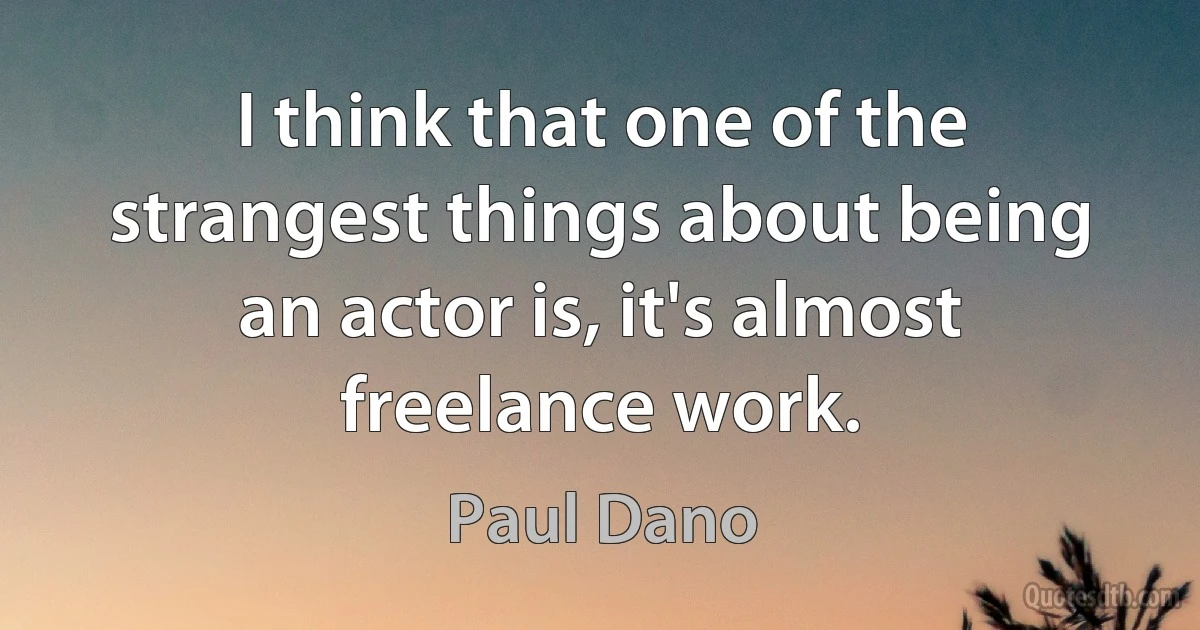 I think that one of the strangest things about being an actor is, it's almost freelance work. (Paul Dano)