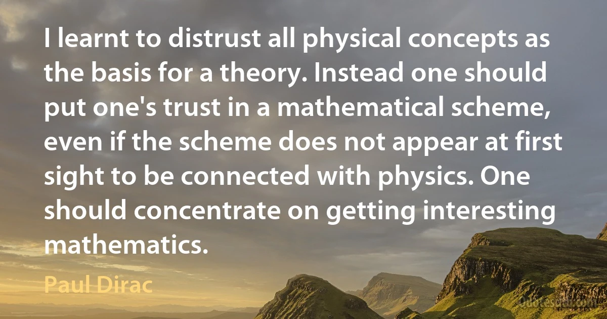 I learnt to distrust all physical concepts as the basis for a theory. Instead one should put one's trust in a mathematical scheme, even if the scheme does not appear at first sight to be connected with physics. One should concentrate on getting interesting mathematics. (Paul Dirac)