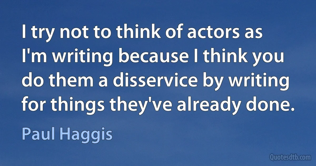 I try not to think of actors as I'm writing because I think you do them a disservice by writing for things they've already done. (Paul Haggis)