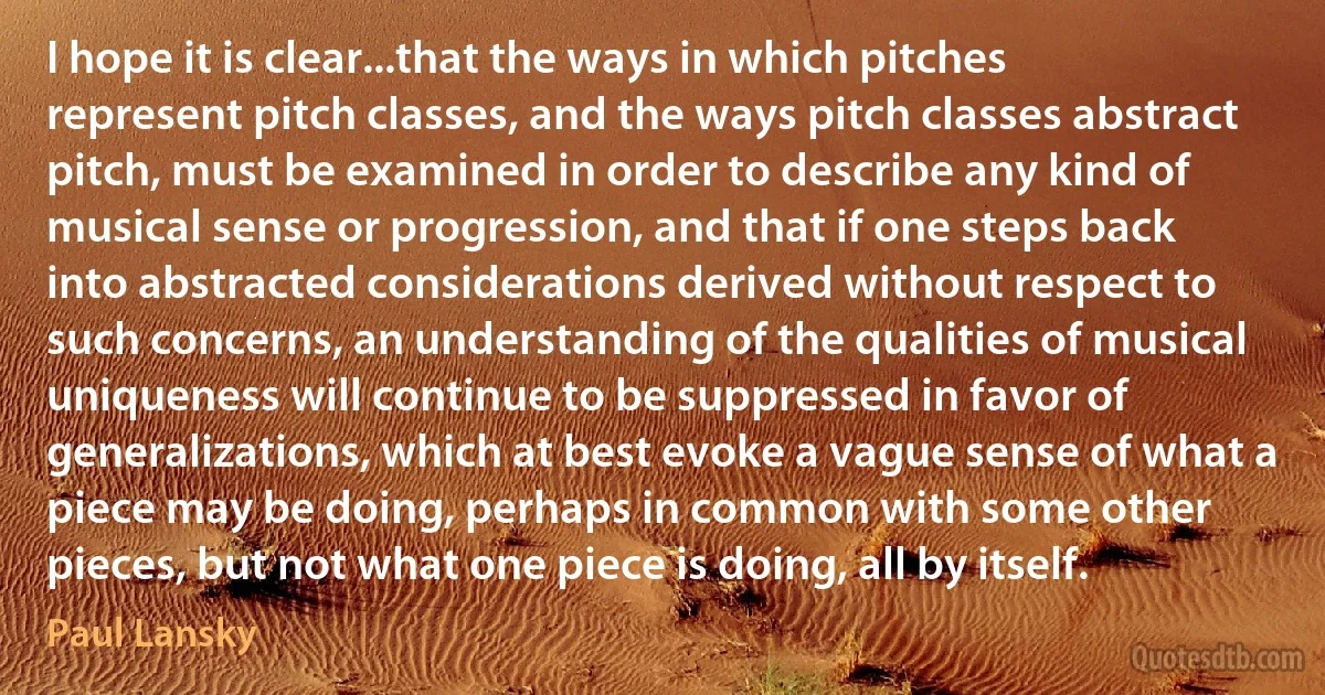 I hope it is clear...that the ways in which pitches represent pitch classes, and the ways pitch classes abstract pitch, must be examined in order to describe any kind of musical sense or progression, and that if one steps back into abstracted considerations derived without respect to such concerns, an understanding of the qualities of musical uniqueness will continue to be suppressed in favor of generalizations, which at best evoke a vague sense of what a piece may be doing, perhaps in common with some other pieces, but not what one piece is doing, all by itself. (Paul Lansky)