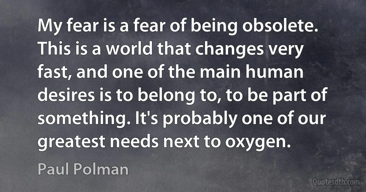 My fear is a fear of being obsolete. This is a world that changes very fast, and one of the main human desires is to belong to, to be part of something. It's probably one of our greatest needs next to oxygen. (Paul Polman)