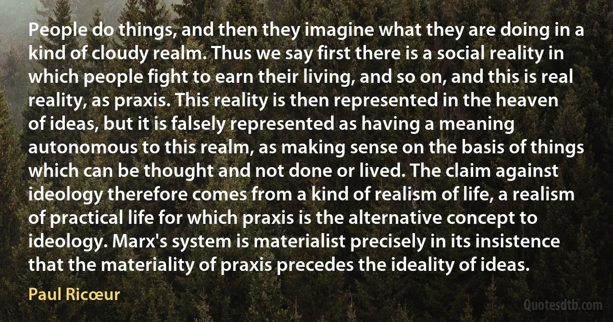 People do things, and then they imagine what they are doing in a kind of cloudy realm. Thus we say first there is a social reality in which people fight to earn their living, and so on, and this is real reality, as praxis. This reality is then represented in the heaven of ideas, but it is falsely represented as having a meaning autonomous to this realm, as making sense on the basis of things which can be thought and not done or lived. The claim against ideology therefore comes from a kind of realism of life, a realism of practical life for which praxis is the alternative concept to ideology. Marx's system is materialist precisely in its insistence that the materiality of praxis precedes the ideality of ideas. (Paul Ricœur)