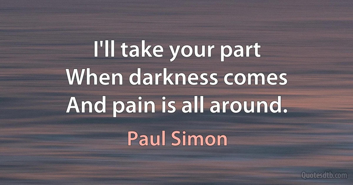 I'll take your part
When darkness comes
And pain is all around. (Paul Simon)