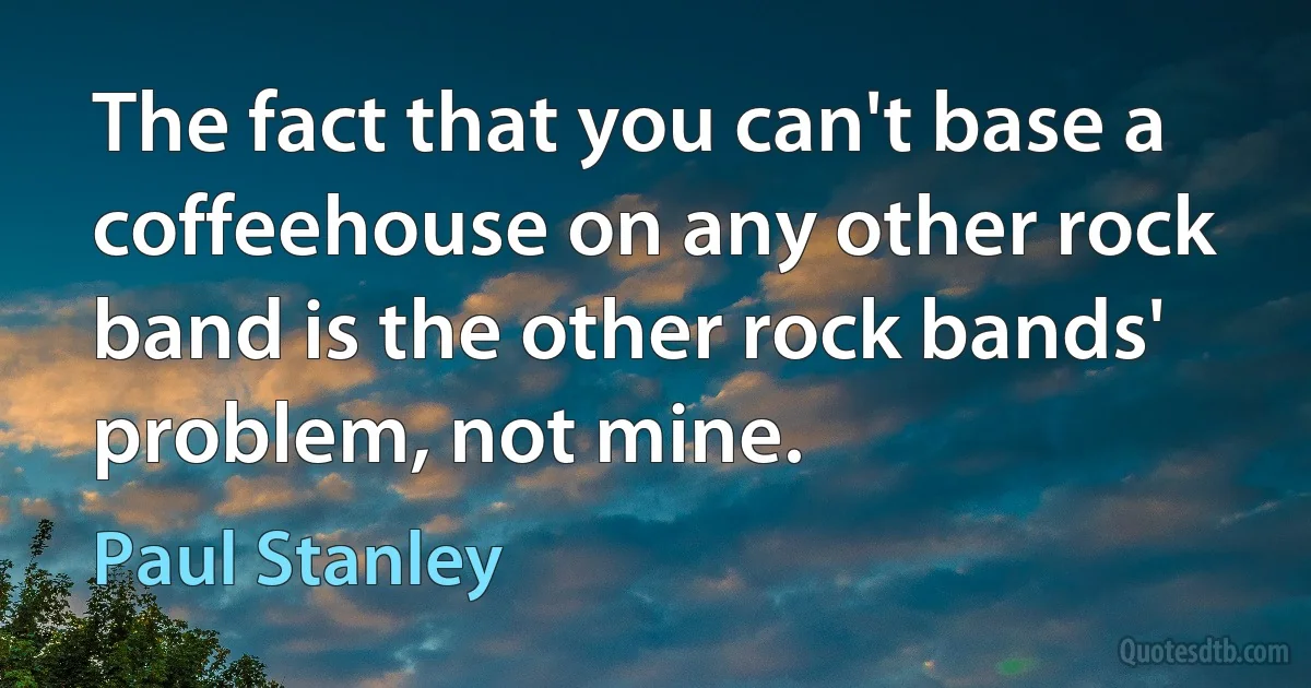 The fact that you can't base a coffeehouse on any other rock band is the other rock bands' problem, not mine. (Paul Stanley)