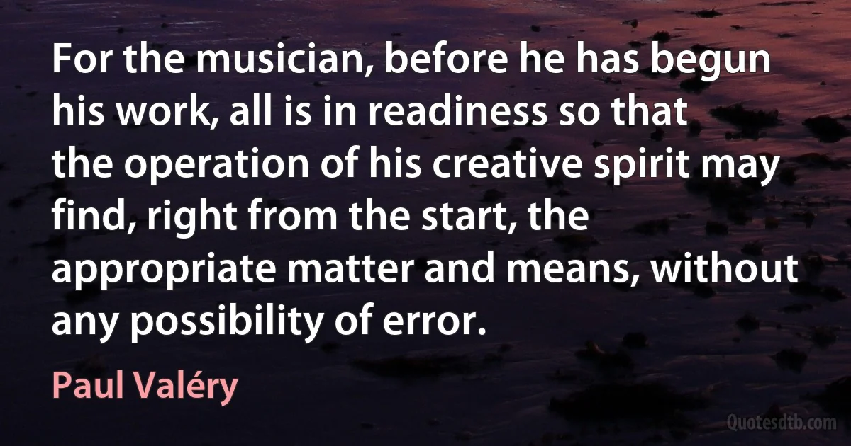 For the musician, before he has begun his work, all is in readiness so that the operation of his creative spirit may find, right from the start, the appropriate matter and means, without any possibility of error. (Paul Valéry)