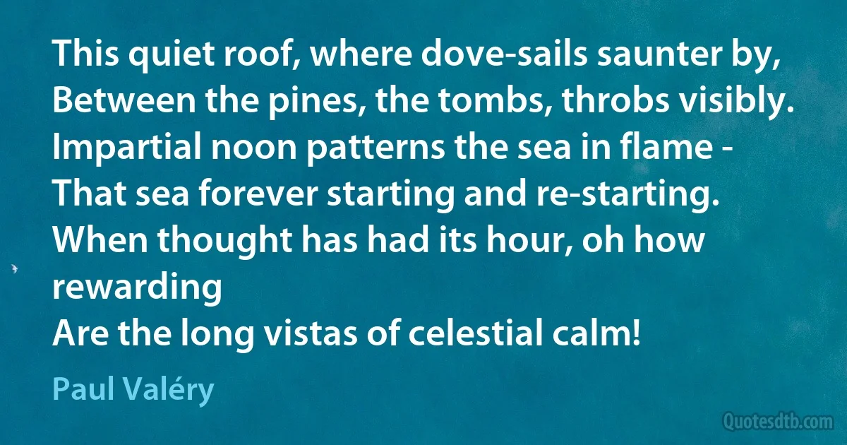 This quiet roof, where dove-sails saunter by,
Between the pines, the tombs, throbs visibly.
Impartial noon patterns the sea in flame -
That sea forever starting and re-starting.
When thought has had its hour, oh how rewarding
Are the long vistas of celestial calm! (Paul Valéry)