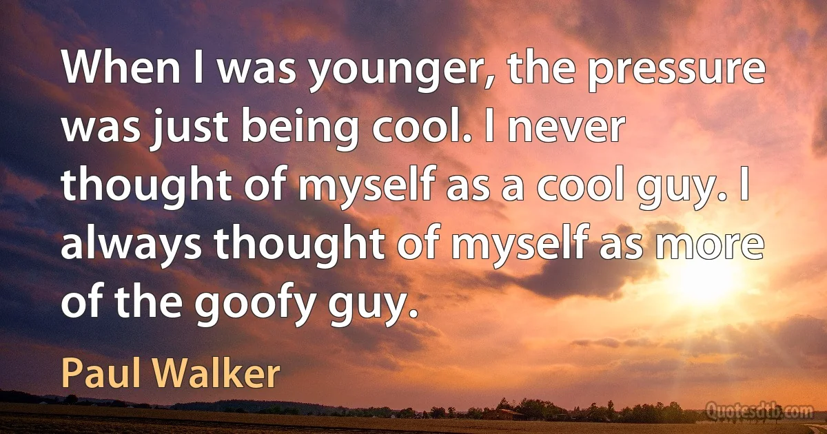 When I was younger, the pressure was just being cool. I never thought of myself as a cool guy. I always thought of myself as more of the goofy guy. (Paul Walker)