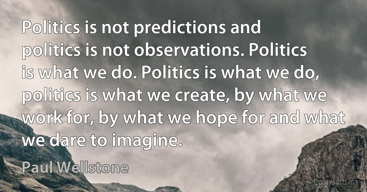 Politics is not predictions and politics is not observations. Politics is what we do. Politics is what we do, politics is what we create, by what we work for, by what we hope for and what we dare to imagine. (Paul Wellstone)