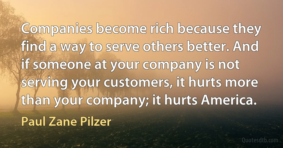 Companies become rich because they find a way to serve others better. And if someone at your company is not serving your customers, it hurts more than your company; it hurts America. (Paul Zane Pilzer)