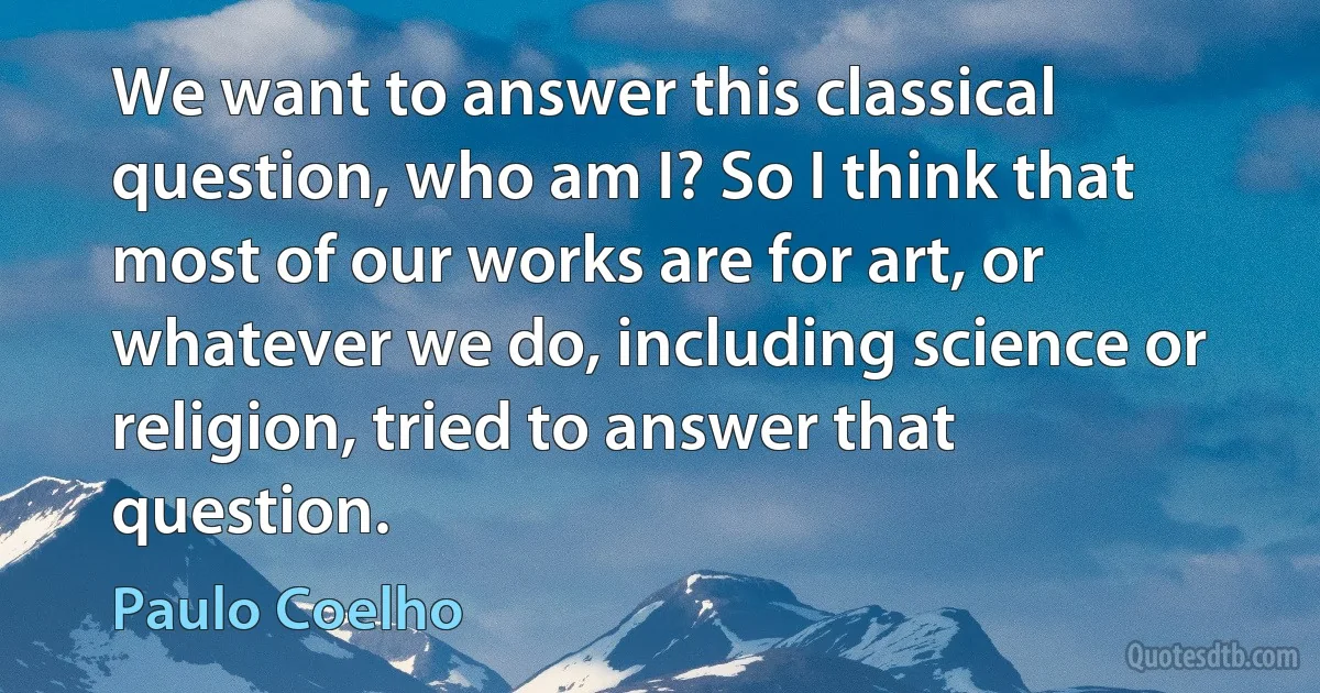 We want to answer this classical question, who am I? So I think that most of our works are for art, or whatever we do, including science or religion, tried to answer that question. (Paulo Coelho)