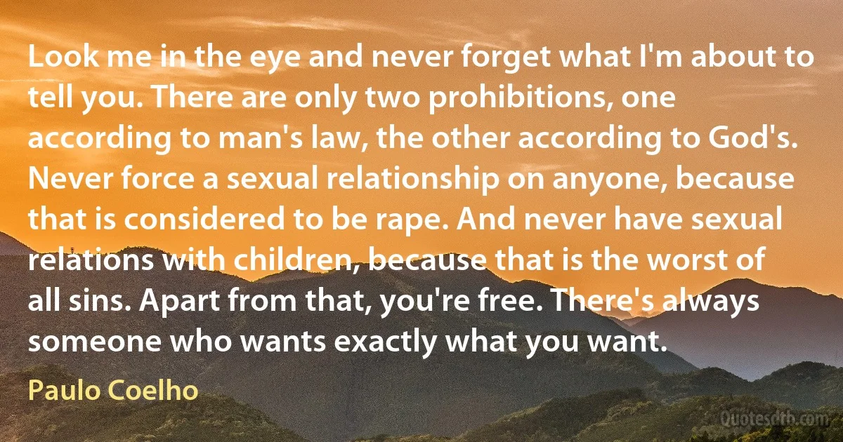 Look me in the eye and never forget what I'm about to tell you. There are only two prohibitions, one according to man's law, the other according to God's. Never force a sexual relationship on anyone, because that is considered to be rape. And never have sexual relations with children, because that is the worst of all sins. Apart from that, you're free. There's always someone who wants exactly what you want. (Paulo Coelho)