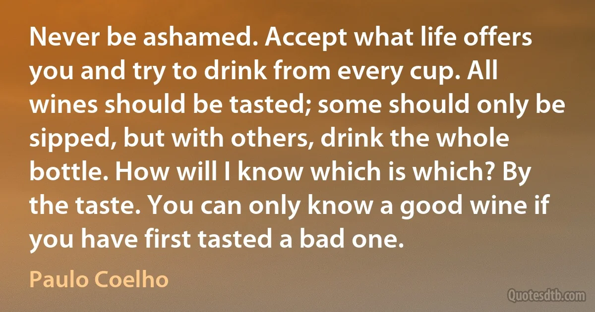 Never be ashamed. Accept what life offers you and try to drink from every cup. All wines should be tasted; some should only be sipped, but with others, drink the whole bottle. How will I know which is which? By the taste. You can only know a good wine if you have first tasted a bad one. (Paulo Coelho)