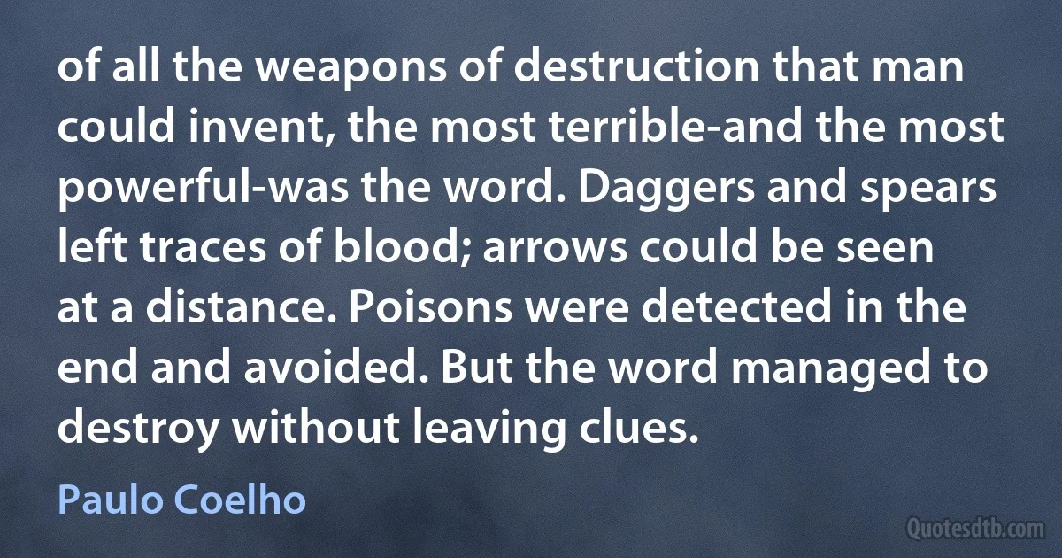 of all the weapons of destruction that man could invent, the most terrible-and the most powerful-was the word. Daggers and spears left traces of blood; arrows could be seen at a distance. Poisons were detected in the end and avoided. But the word managed to destroy without leaving clues. (Paulo Coelho)