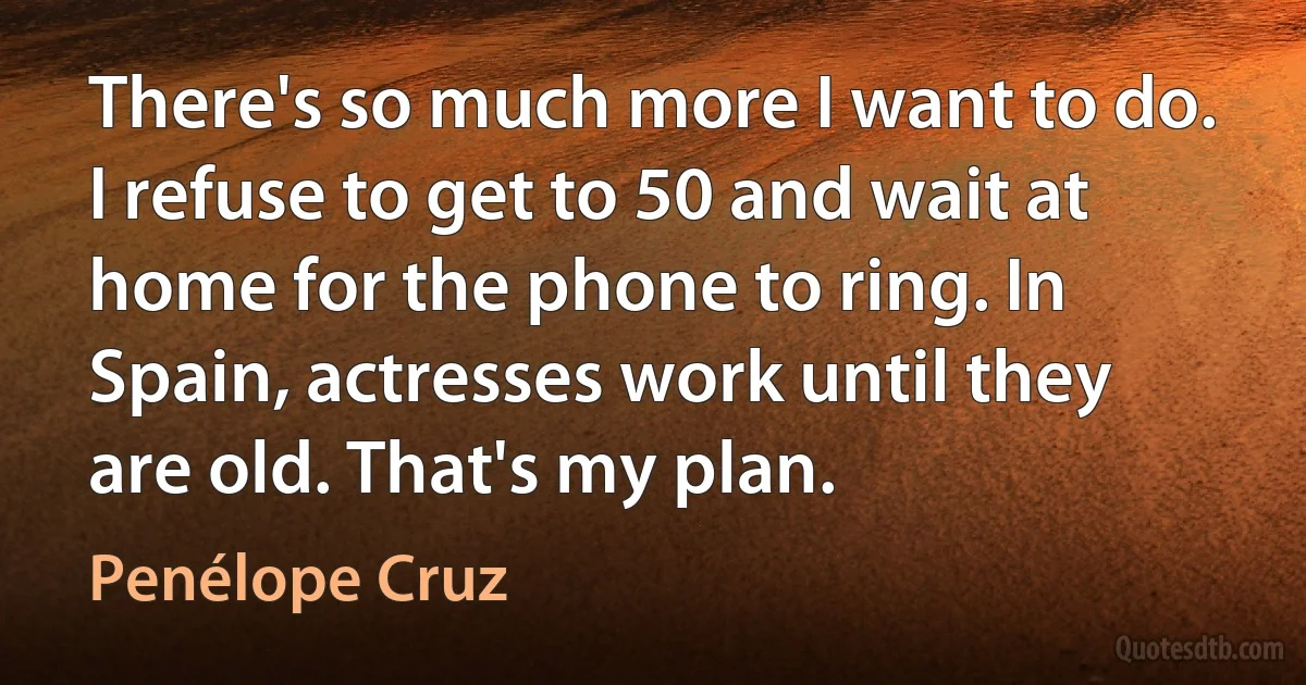 There's so much more I want to do. I refuse to get to 50 and wait at home for the phone to ring. In Spain, actresses work until they are old. That's my plan. (Penélope Cruz)