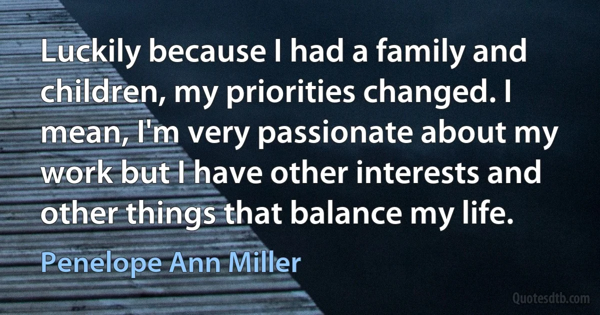 Luckily because I had a family and children, my priorities changed. I mean, I'm very passionate about my work but I have other interests and other things that balance my life. (Penelope Ann Miller)