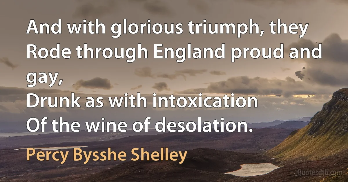 And with glorious triumph, they
Rode through England proud and gay,
Drunk as with intoxication
Of the wine of desolation. (Percy Bysshe Shelley)